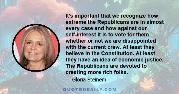 It's important that we recognize how extreme the Republicans are in almost every case and how against our self-interest it is to vote for them whether or not we are disappointed with the current crew. At least they