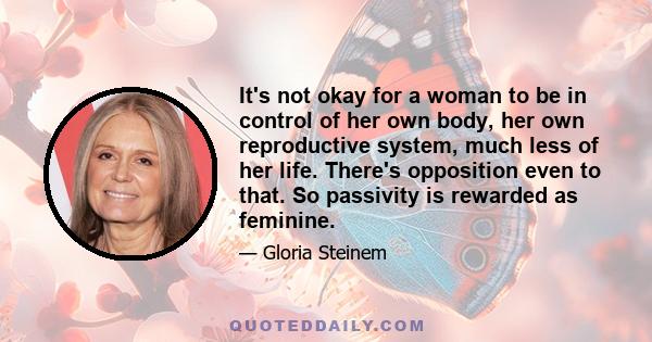 It's not okay for a woman to be in control of her own body, her own reproductive system, much less of her life. There's opposition even to that. So passivity is rewarded as feminine.