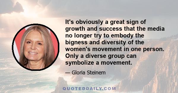 It's obviously a great sign of growth and success that the media no longer try to embody the bigness and diversity of the women's movement in one person. Only a diverse group can symbolize a movement.