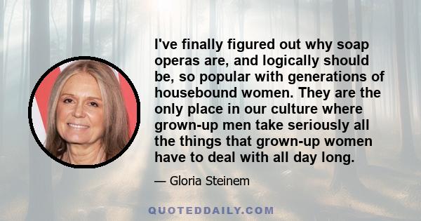 I've finally figured out why soap operas are, and logically should be, so popular with generations of housebound women. They are the only place in our culture where grown-up men take seriously all the things that