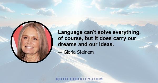 Language can't solve everything, of course, but it does carry our dreams and our ideas.