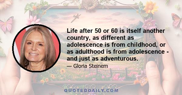 Life after 50 or 60 is itself another country, as different as adolescence is from childhood, or as adulthood is from adolescence - and just as adventurous.