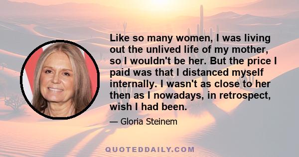 Like so many women, I was living out the unlived life of my mother, so I wouldn't be her. But the price I paid was that I distanced myself internally. I wasn't as close to her then as I nowadays, in retrospect, wish I