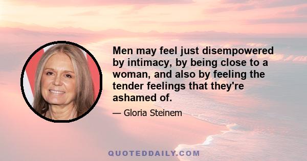 Men may feel just disempowered by intimacy, by being close to a woman, and also by feeling the tender feelings that they're ashamed of.