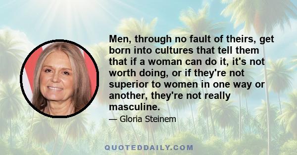 Men, through no fault of theirs, get born into cultures that tell them that if a woman can do it, it's not worth doing, or if they're not superior to women in one way or another, they're not really masculine.