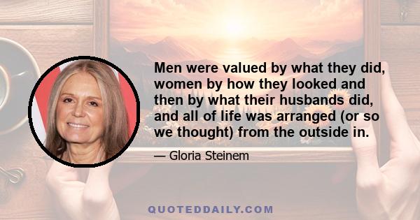 Men were valued by what they did, women by how they looked and then by what their husbands did, and all of life was arranged (or so we thought) from the outside in.