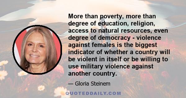 More than poverty, more than degree of education, religion, access to natural resources, even degree of democracy - violence against females is the biggest indicator of whether a country will be violent in itself or be