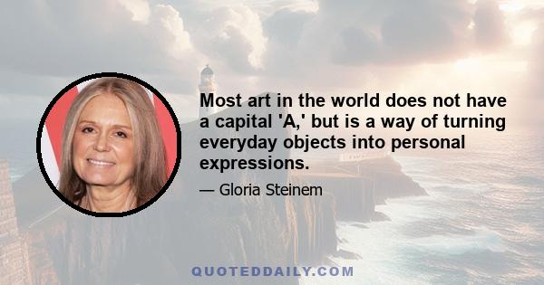 Most art in the world does not have a capital 'A,' but is a way of turning everyday objects into personal expressions.