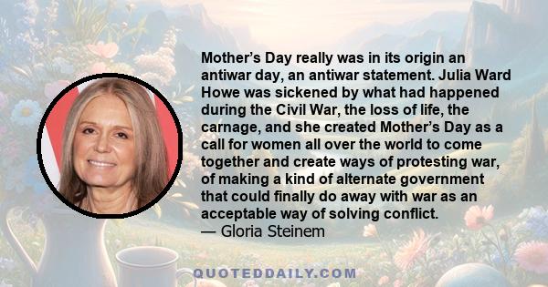 Mother’s Day really was in its origin an antiwar day, an antiwar statement. Julia Ward Howe was sickened by what had happened during the Civil War, the loss of life, the carnage, and she created Mother’s Day as a call