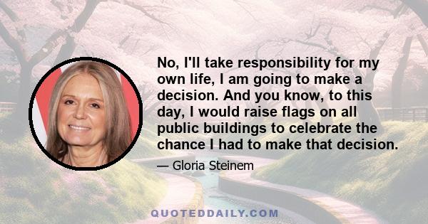 No, I'll take responsibility for my own life, I am going to make a decision. And you know, to this day, I would raise flags on all public buildings to celebrate the chance I had to make that decision.