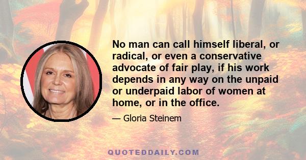 No man can call himself liberal, or radical, or even a conservative advocate of fair play, if his work depends in any way on the unpaid or underpaid labor of women at home, or in the office.