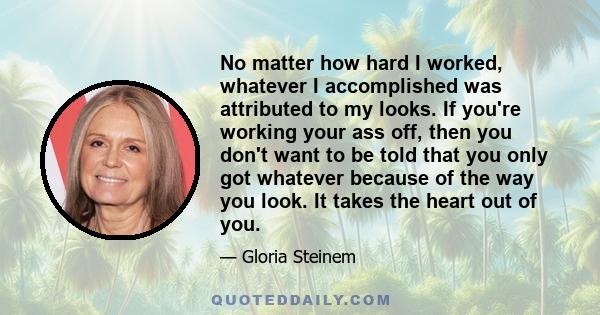 No matter how hard I worked, whatever I accomplished was attributed to my looks. If you're working your ass off, then you don't want to be told that you only got whatever because of the way you look. It takes the heart