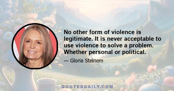 No other form of violence is legitimate. It is never acceptable to use violence to solve a problem. Whether personal or political.