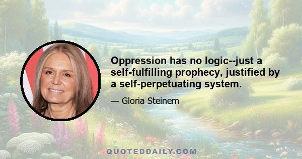 Oppression has no logic--just a self-fulfilling prophecy, justified by a self-perpetuating system.