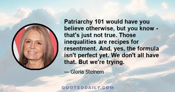 Patriarchy 101 would have you believe otherwise, but you know - that's just not true. Those inequalities are recipes for resentment. And, yes, the formula isn't perfect yet. We don't all have that. But we're trying.