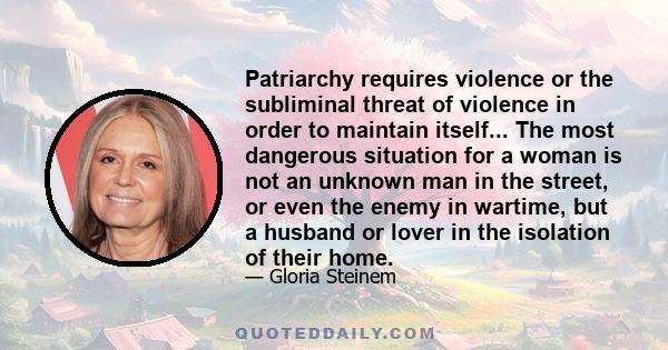 Patriarchy requires violence or the subliminal threat of violence in order to maintain itself... The most dangerous situation for a woman is not an unknown man in the street, or even the enemy in wartime, but a husband