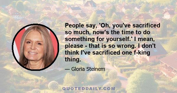 People say, 'Oh, you've sacrificed so much, now's the time to do something for yourself.' I mean, please - that is so wrong. I don't think I've sacrificed one f-king thing.