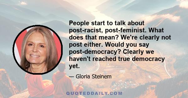 People start to talk about post-racist, post-feminist. What does that mean? We're clearly not post either. Would you say post-democracy? Clearly we haven't reached true democracy yet.