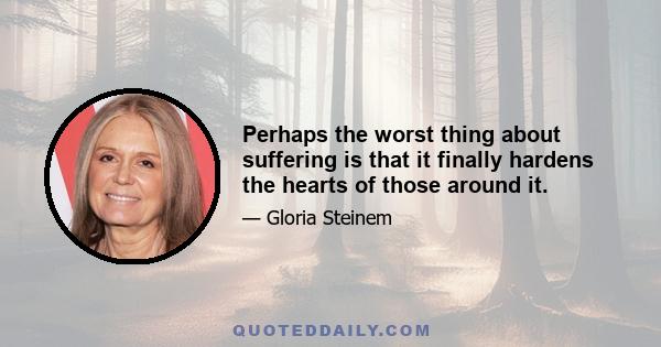 Perhaps the worst thing about suffering is that it finally hardens the hearts of those around it.