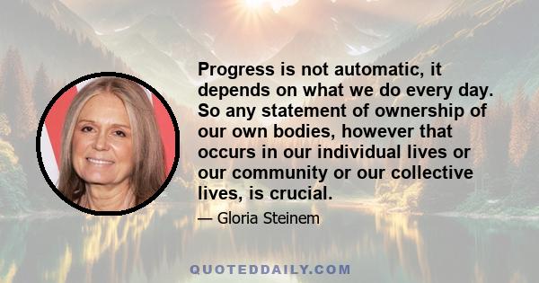 Progress is not automatic, it depends on what we do every day. So any statement of ownership of our own bodies, however that occurs in our individual lives or our community or our collective lives, is crucial.