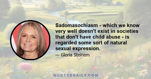 Sadomasochiasm - which we know very well doesn't exist in societies that don't have child abuse - is regarded some sort of natural sexual expression.