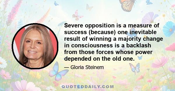 Severe opposition is a measure of success (because) one inevitable result of winning a majority change in consciousness is a backlash from those forces whose power depended on the old one.