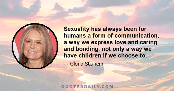 Sexuality has always been for humans a form of communication, a way we express love and caring and bonding, not only a way we have children if we choose to.