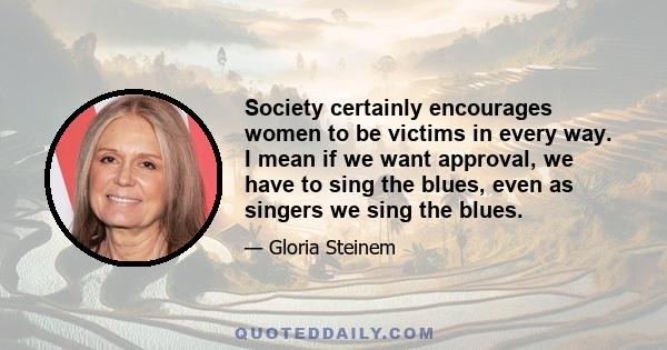 Society certainly encourages women to be victims in every way. I mean if we want approval, we have to sing the blues, even as singers we sing the blues.