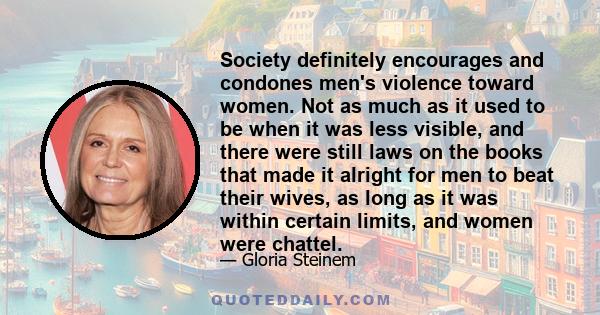 Society definitely encourages and condones men's violence toward women. Not as much as it used to be when it was less visible, and there were still laws on the books that made it alright for men to beat their wives, as