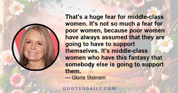 That's a huge fear for middle-class women. It's not so much a fear for poor women, because poor women have always assumed that they are going to have to support themselves. It's middle-class women who have this fantasy