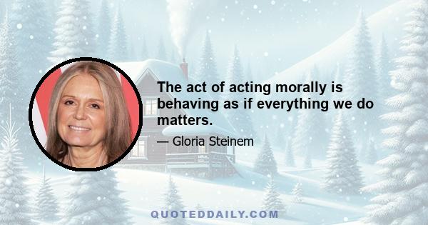 The act of acting morally is behaving as if everything we do matters.