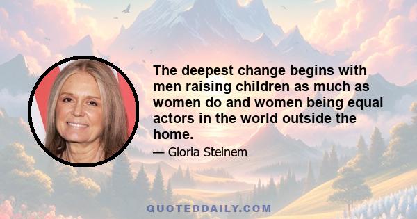 The deepest change begins with men raising children as much as women do and women being equal actors in the world outside the home.