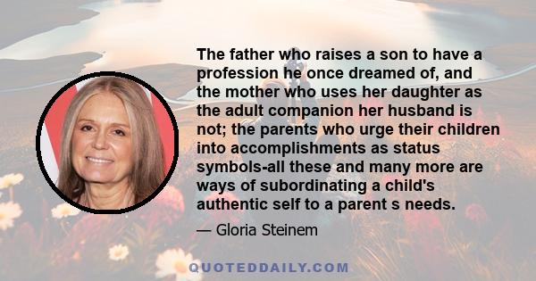 The father who raises a son to have a profession he once dreamed of, and the mother who uses her daughter as the adult companion her husband is not; the parents who urge their children into accomplishments as status