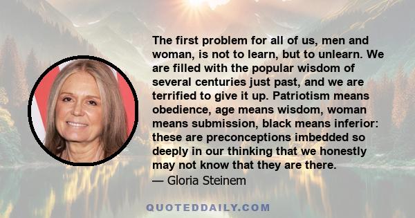 The first problem for all of us, men and woman, is not to learn, but to unlearn. We are filled with the popular wisdom of several centuries just past, and we are terrified to give it up. Patriotism means obedience, age