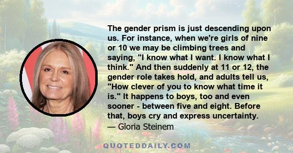 The gender prism is just descending upon us. For instance, when we're girls of nine or 10 we may be climbing trees and saying, I know what I want. I know what I think. And then suddenly at 11 or 12, the gender role