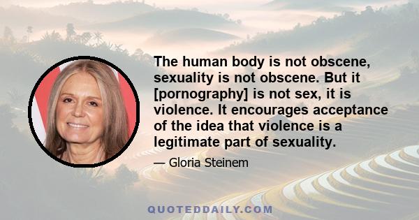 The human body is not obscene, sexuality is not obscene. But it [pornography] is not sex, it is violence. It encourages acceptance of the idea that violence is a legitimate part of sexuality.