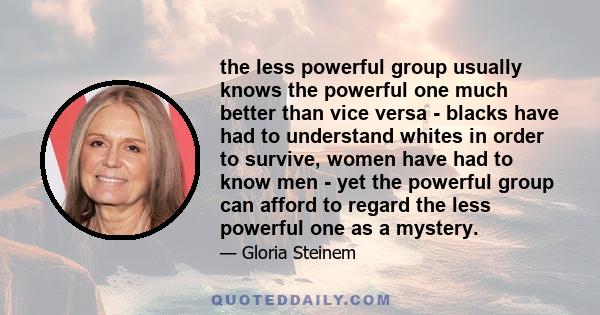 the less powerful group usually knows the powerful one much better than vice versa - blacks have had to understand whites in order to survive, women have had to know men - yet the powerful group can afford to regard the 