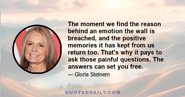 The moment we find the reason behind an emotion  the wall is breached, and the positive memories it has kept from us return too. That's why it pays to ask those painful questions. The answers can set you free.