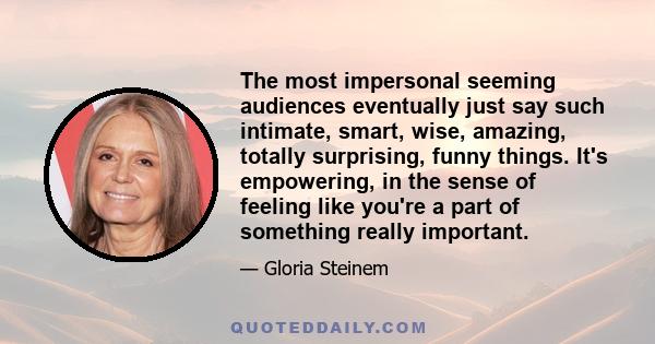 The most impersonal seeming audiences eventually just say such intimate, smart, wise, amazing, totally surprising, funny things. It's empowering, in the sense of feeling like you're a part of something really important.