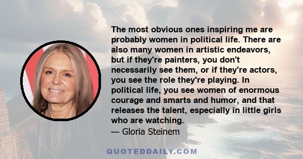 The most obvious ones inspiring me are probably women in political life. There are also many women in artistic endeavors, but if they're painters, you don't necessarily see them, or if they're actors, you see the role