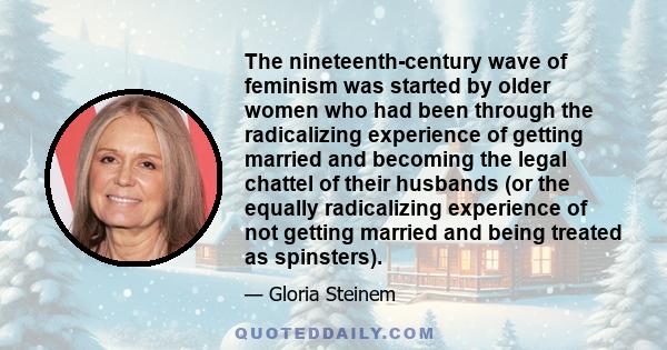 The nineteenth-century wave of feminism was started by older women who had been through the radicalizing experience of getting married and becoming the legal chattel of their husbands (or the equally radicalizing