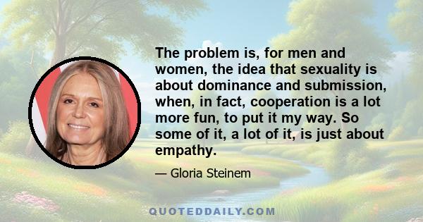 The problem is, for men and women, the idea that sexuality is about dominance and submission, when, in fact, cooperation is a lot more fun, to put it my way. So some of it, a lot of it, is just about empathy.