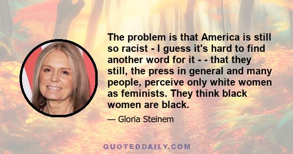 The problem is that America is still so racist - I guess it's hard to find another word for it ­ - that they still, the press in general and many people, perceive only white women as feminists. They think black women