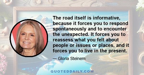 The road itself is informative, because it forces you to respond spontaneously and to encounter the unexpected. It forces you to reassess what you felt about people or issues or places, and it forces you to live in the