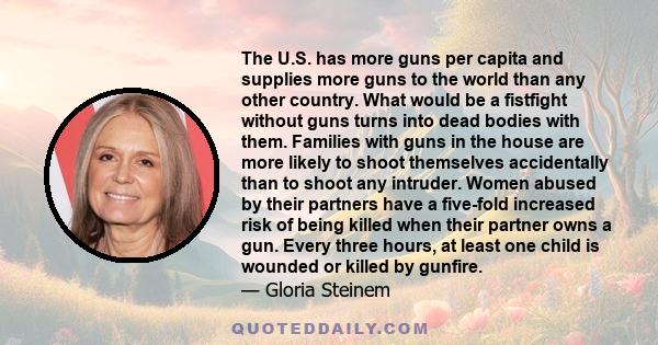 The U.S. has more guns per capita and supplies more guns to the world than any other country. What would be a fistfight without guns turns into dead bodies with them. Families with guns in the house are more likely to