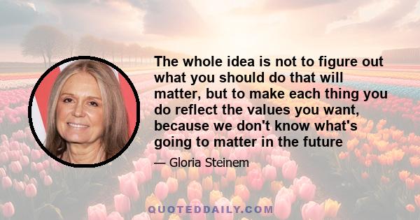 The whole idea is not to figure out what you should do that will matter, but to make each thing you do reflect the values you want, because we don't know what's going to matter in the future