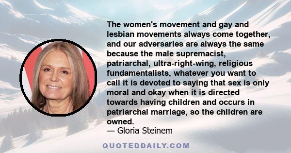 The women's movement and gay and lesbian movements always come together, and our adversaries are always the same because the male supremacist, patriarchal, ultra-right-wing, religious fundamentalists, whatever you want