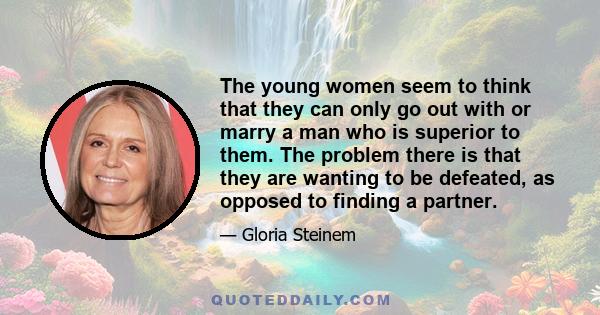 The young women seem to think that they can only go out with or marry a man who is superior to them. The problem there is that they are wanting to be defeated, as opposed to finding a partner.