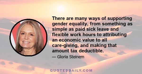 There are many ways of supporting gender equality, from something as simple as paid sick leave and flexible work hours to attributing an economic value to all care-giving, and making that amount tax deductible.