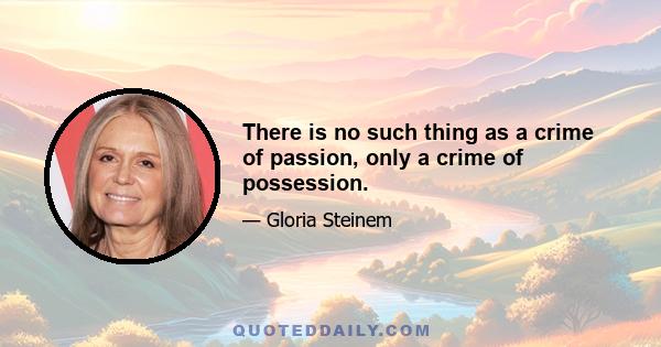 There is no such thing as a crime of passion, only a crime of possession.